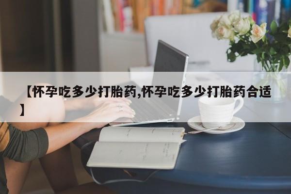 卖打胎药流产药微信【怀孕吃多少打胎药,怀孕吃多少打胎药合适】