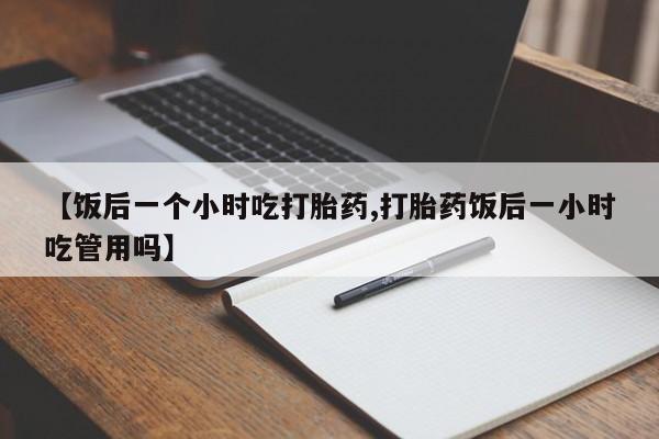 卖打胎药流产药微信【饭后一个小时吃打胎药,打胎药饭后一小时吃管用吗】