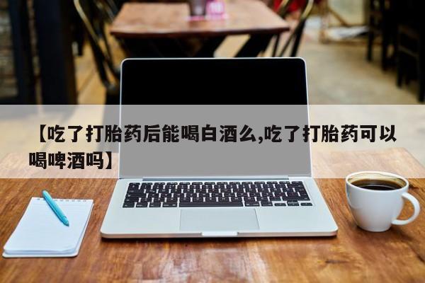 卖打胎药流产药微信【吃了打胎药后能喝白酒么,吃了打胎药可以喝啤酒吗】