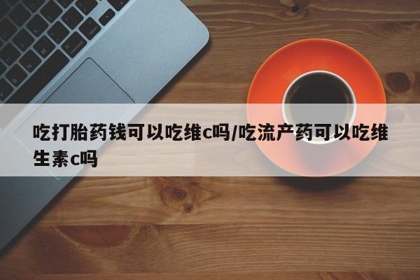 卖打胎药流产药微信吃打胎药钱可以吃维c吗/吃流产药可以吃维生素c吗