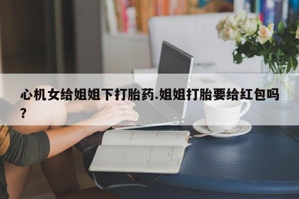 卖打胎药流产药微信心机女给姐姐下打胎药.姐姐打胎要给红包吗？