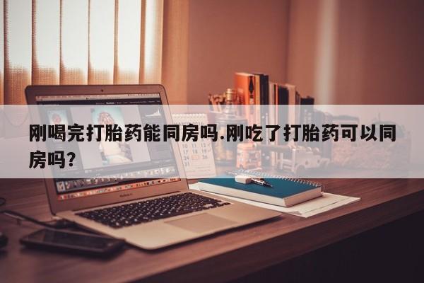 卖打胎药流产药微信刚喝完打胎药能同房吗.刚吃了打胎药可以同房吗？