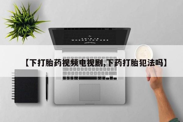 卖打胎药流产药微信【下打胎药视频电视剧,下药打胎犯法吗】