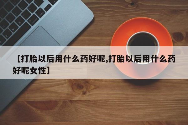 卖打胎药流产药微信【打胎以后用什么药好呢,打胎以后用什么药好呢女性】