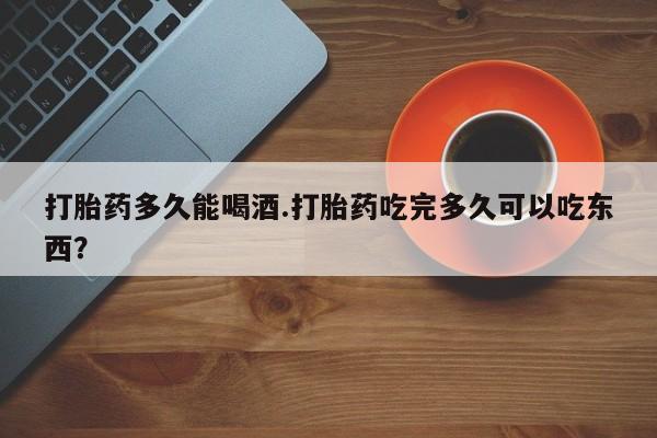 卖打胎药流产药微信打胎药多久能喝酒.打胎药吃完多久可以吃东西？