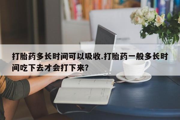 卖打胎药流产药微信打胎药多长时间可以吸收.打胎药一般多长时间吃下去才会打下来？
