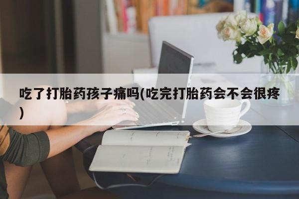 卖打胎药流产药微信吃了打胎药孩子痛吗(吃完打胎药会不会很疼)