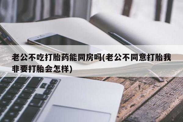 卖打胎药流产药微信老公不吃打胎药能同房吗(老公不同意打胎我非要打胎会怎样)